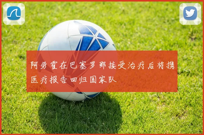 阿劳霍在巴塞罗那接受治疗后将携医疗报告回归国家队