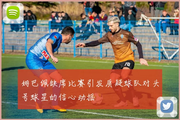 姆巴佩缺席比赛引发质疑球队对头号球星的信心动摇