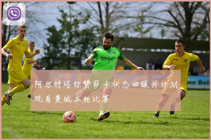阿尔特塔称赞萨卡状态回暖并计划观看曼城本轮比赛