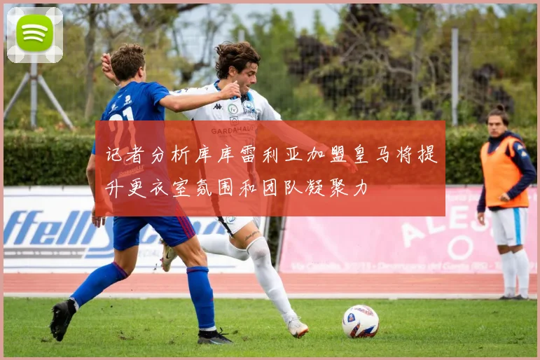 记者分析库库雷利亚加盟皇马将提升更衣室氛围和团队凝聚力