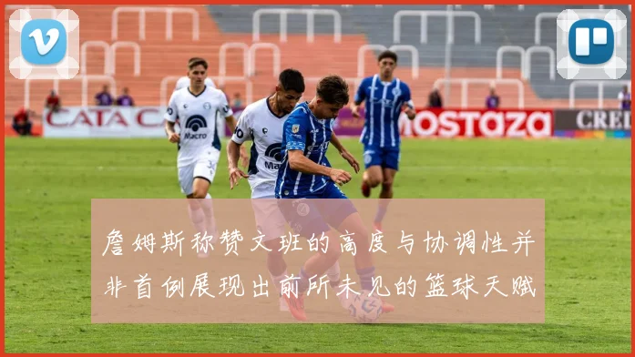 詹姆斯称赞文班的高度与协调性并非首例展现出前所未见的篮球天赋