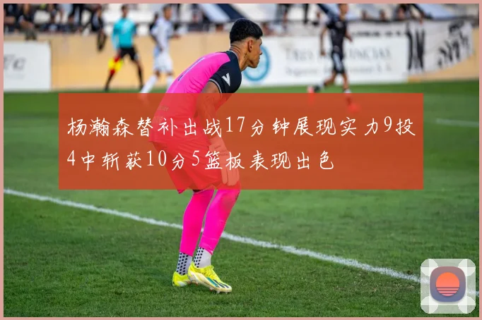 杨瀚森替补出战17分钟展现实力9投4中斩获10分5篮板表现出色