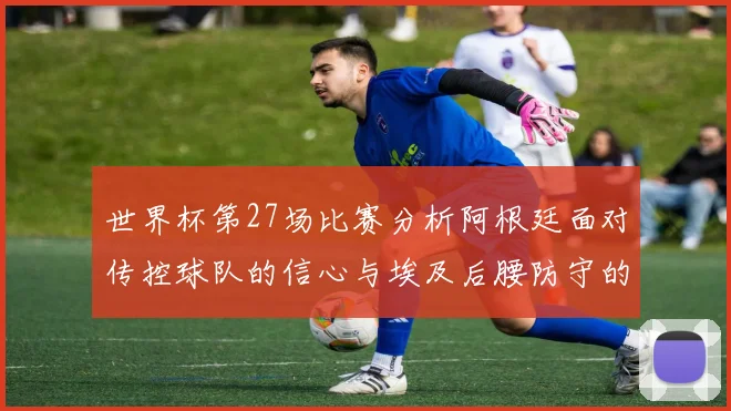 世界杯第27场比赛分析阿根廷面对传控球队的信心与埃及后腰防守的隐患