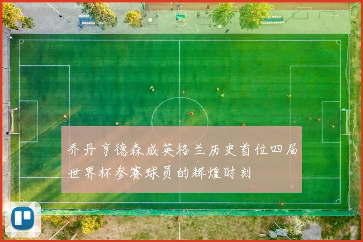 乔丹亨德森成英格兰历史首位四届世界杯参赛球员的辉煌时刻