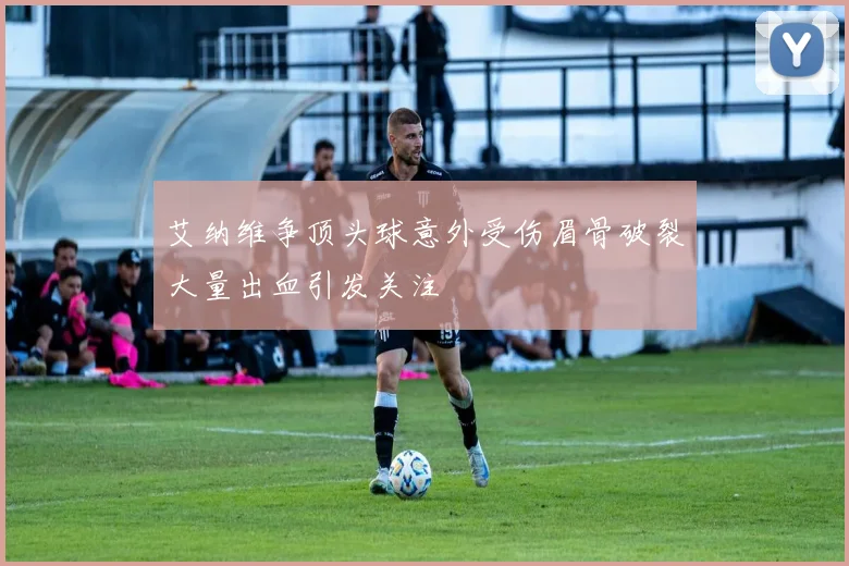艾纳维争顶头球意外受伤眉骨破裂大量出血引发关注