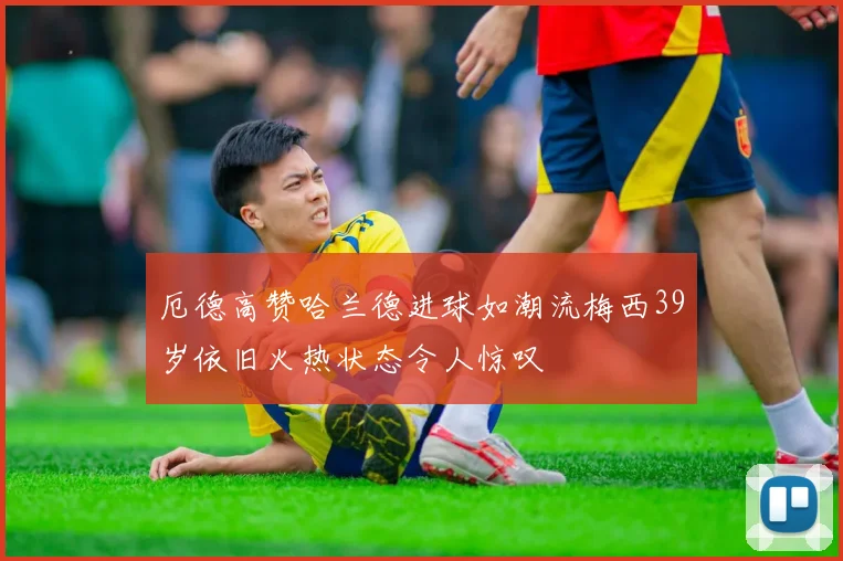 厄德高赞哈兰德进球如潮流梅西39岁依旧火热状态令人惊叹