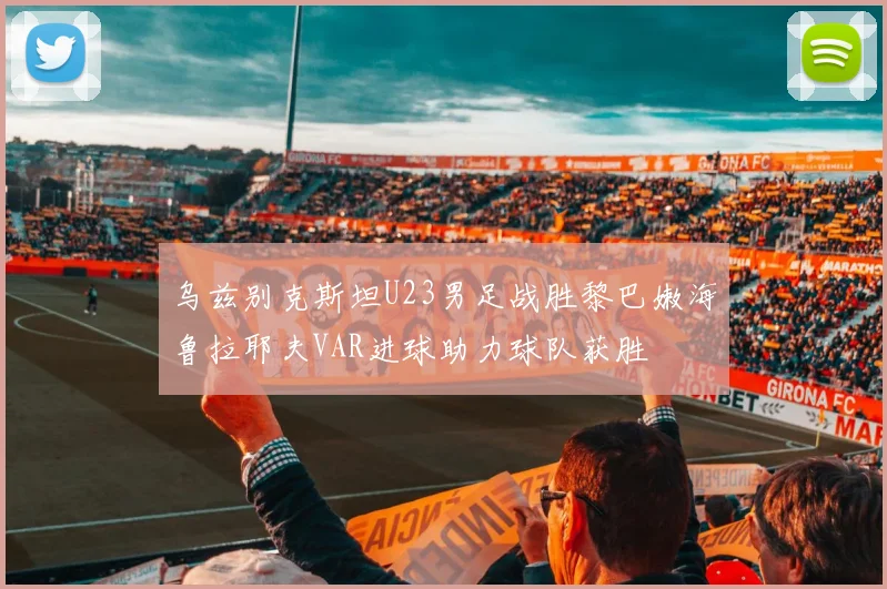 乌兹别克斯坦U23男足战胜黎巴嫩海鲁拉耶夫VAR进球助力球队获胜