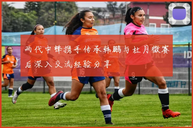 两代中锋携手传承韩鹏与杜月徵赛后深入交流经验分享