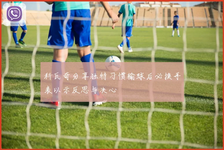 科瓦奇分享独特习惯输球后必换手表以示反思与决心