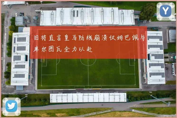 旧将直言皇马防线崩溃仅姆巴佩与库尔图瓦全力以赴