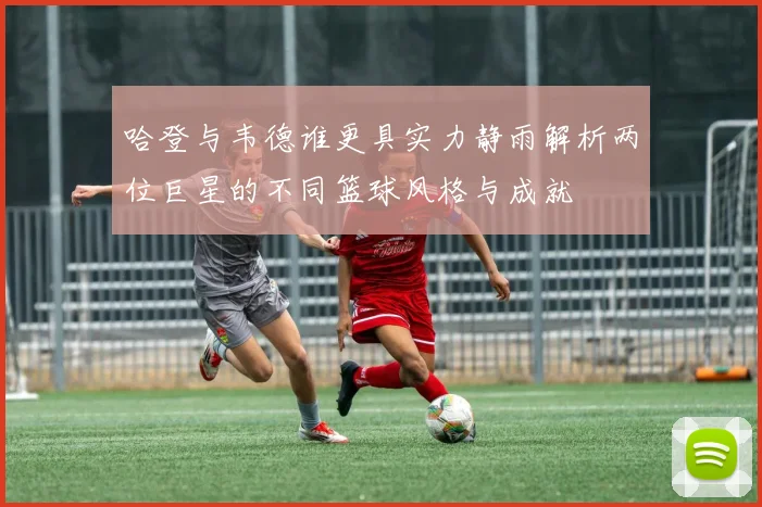 哈登与韦德谁更具实力静雨解析两位巨星的不同篮球风格与成就