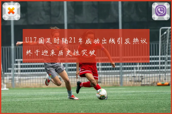 U17国足时隔21年成功出线引发热议终于迎来历史性突破