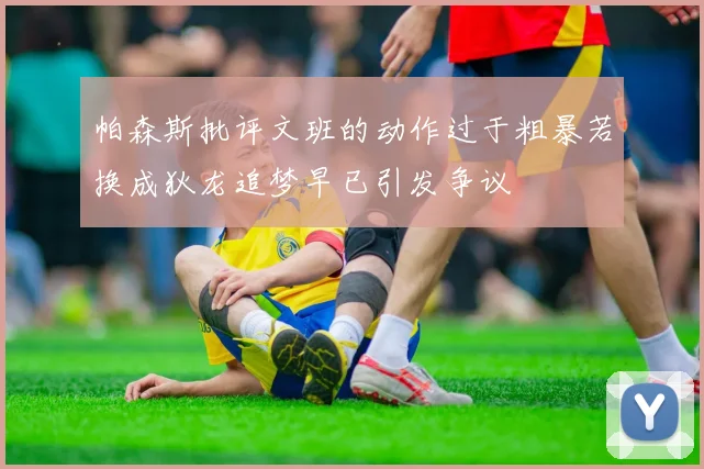 帕森斯批评文班的动作过于粗暴若换成狄龙追梦早已引发争议