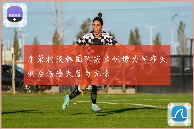 李荣杓谈韩国队实力优势为何在失利后倍感失落与无奈