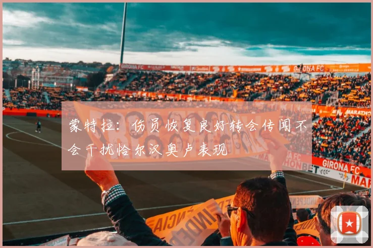蒙特拉：伤员恢复良好转会传闻不会干扰恰尔汉奥卢表现