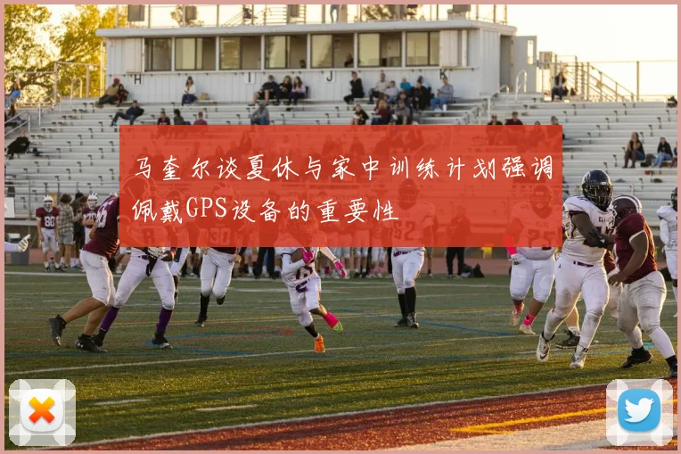 马奎尔谈夏休与家中训练计划强调佩戴GPS设备的重要性