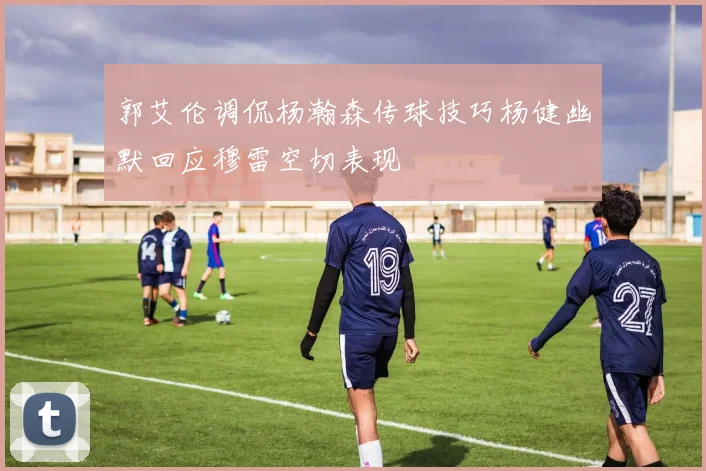 郭艾伦调侃杨瀚森传球技巧杨健幽默回应穆雷空切表现