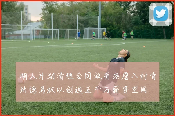 湖人计划清理合同放弃老詹八村肯纳德鸟权以创造五千万薪资空间