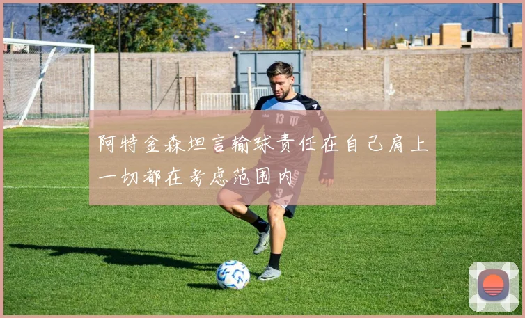 阿特金森坦言输球责任在自己肩上一切都在考虑范围内