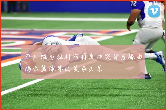 邓利维与拉科布再度冲突背后缘由揭示篮球界的复杂关系